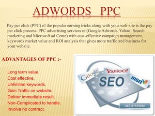 ADWORDS PPC
Pay per click (PPC) of the popular earning tricks along with your web-site is the pay
per click process. PPC advertising services on(Google Adwords, Yahoo! Search
marketing and Microsoft ad Cente) with cost-effective campaign management,
keywords market value and ROI analysis that gives more traffic and business for
your website.
ADVANTAGES OF PPC :-
Long term value.
Cost effective.
Unlimited keywords.
Gain Traffic on website.
Deliver immediate result.
Non-Complicated to handle.
Involve no contract.
 