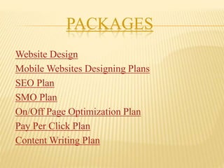 PACKAGES
Website Design
Mobile Websites Designing Plans
SEO Plan
SMO Plan
On/Off Page Optimization Plan
Pay Per Click Plan
Content Writing Plan
 