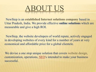 ABOUT US
NewStep is an established Internet solutions company based in
Uttar Pradesh, India. We provide effective online solutions which are
measurable and give a high ROI.
NewStep, the website developers of world repute, actively engaged
in developing websites of every kind for a number of years at very
economical and affordable price for a global clientele.
We devise a one stop unique solution that covers website design,
customization, operations, SEO's intended to make your business
successful.
 