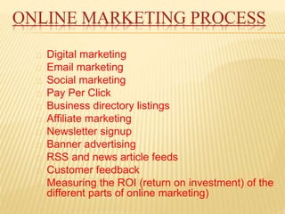 ONLINE MARKETING PROCESS
Digital marketing
Email marketing
Social marketing
Pay Per Click
Business directory listings
Affiliate marketing
Newsletter signup
Banner advertising
RSS and news article feeds
Customer feedback
Measuring the ROI (return on investment) of the
different parts of online marketing)
 