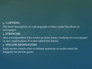  CAPTION:
The brief description of a photograph written under the photo in
newspaper.
 STRINGER:
Any correspondent who works on story bases, working of a newspaper
or any organization. It is also called free lancer.
 YELLOW JOURNALISM:
Such stories contain that to defame someone or under mind his
integrity for person game.
 