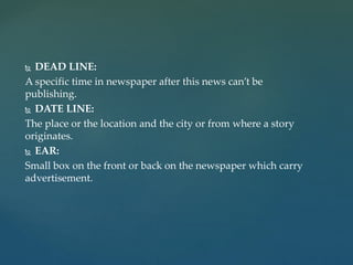  DEAD LINE:
A specific time in newspaper after this news can’t be
publishing.
 DATE LINE:
The place or the location and the city or from where a story
originates.
 EAR:
Small box on the front or back on the newspaper which carry
advertisement.
 