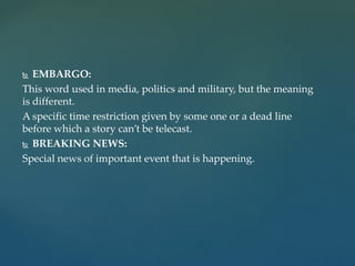  EMBARGO:
This word used in media, politics and military, but the meaning
is different.
A specific time restriction given by some one or a dead line
before which a story can’t be telecast.
 BREAKING NEWS:
Special news of important event that is happening.
 