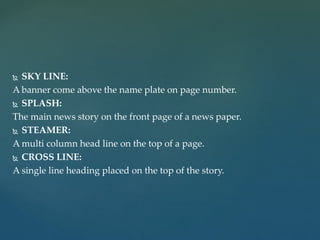  SKY LINE:
A banner come above the name plate on page number.
 SPLASH:
The main news story on the front page of a news paper.
 STEAMER:
A multi column head line on the top of a page.
 CROSS LINE:
A single line heading placed on the top of the story.
 