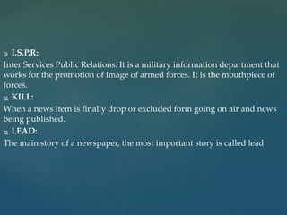  I.S.P.R:
Inter Services Public Relations: It is a military information department that
works for the promotion of image of armed forces. It is the mouthpiece of
forces.
 KILL:
When a news item is finally drop or excluded form going on air and news
being published.
 LEAD:
The main story of a newspaper, the most important story is called lead.
 