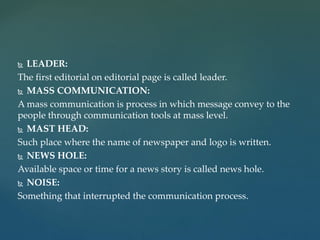  LEADER:
The first editorial on editorial page is called leader.
 MASS COMMUNICATION:
A mass communication is process in which message convey to the
people through communication tools at mass level.
 MAST HEAD:
Such place where the name of newspaper and logo is written.
 NEWS HOLE:
Available space or time for a news story is called news hole.
 NOISE:
Something that interrupted the communication process.
 
