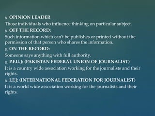 OPINION LEADER
Those individuals who influence thinking on particular subject.
 OFF THE RECORD:
Such information which can’t be publishes or printed without the
permission of that person who shares the information.
 ON THE RECORD:
Someone says anything with full authority.
 P.F.U.J: (PAKISTAN FEDERAL UNION OF JOURNALIST)
It is a country wide association working for the journalists and their
rights.
 I.F.J: (INTERNATIONAL FEDERATION FOR JOURNALIST)
It is a world wide association working for the journalists and their
rights.
 