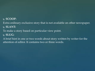 SCOOP:
Extra ordinary exclusive story that is not available on other newspaper.
 SLANT:
To make a story based on particular view point.
 SLUG:
A brief hint in one or two words about story written by writer for the
attention of editor. It contains two or three words.
 