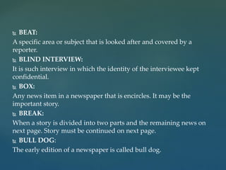  BEAT:
A specific area or subject that is looked after and covered by a
reporter.
 BLIND INTERVIEW:
It is such interview in which the identity of the interviewee kept
confidential.
 BOX:
Any news item in a newspaper that is encircles. It may be the
important story.
 BREAK:
When a story is divided into two parts and the remaining news on
next page. Story must be continued on next page.
 BULL DOG:
The early edition of a newspaper is called bull dog.
 