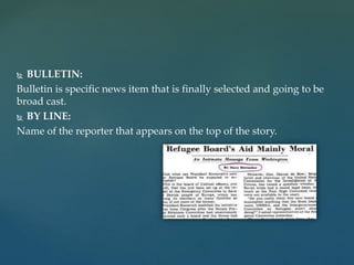  BULLETIN:
Bulletin is specific news item that is finally selected and going to be
broad cast.
 BY LINE:
Name of the reporter that appears on the top of the story.
 