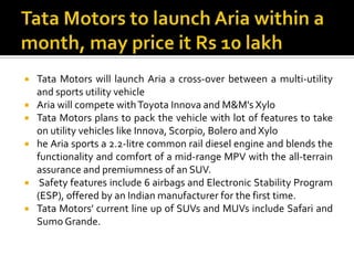 Tata Motors to launch Aria within a month, may price it Rs 10 lakhTata Motors will launch Aria a cross-over between a multi-utility and sports utility vehicleAria will compete with Toyota Innova and M&M's XyloTata Motors plans to pack the vehicle with lot of features to take on utility vehicles like Innova, Scorpio, Bolero and Xylohe Aria sports a 2.2-litre common rail diesel engine and blends the functionality and comfort of a mid-range MPV with the all-terrain assurance and premiumness of an SUV.Safety features include 6 airbags and Electronic Stability Program (ESP), offered by an Indian manufacturer for the first time.Tata Motors' current line up of SUVs and MUVs include Safari and Sumo Grande.