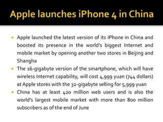 Apple launches iPhone 4 in ChinaApple launched the latest version of its iPhone in China and boosted its presence in the world's biggest Internet and mobile market by opening another two stores in Beijing and ShanghaThe 16-gigabyte version of the smartphone, which will have wireless Internet capability, will cost 4,999 yuan (744 dollars) at Apple stores with the 32-gigabyte selling for 5,999 yuanChina has at least 420 million web users and is also the world's largest mobile market with more than 800 million subscribers as of the end of June