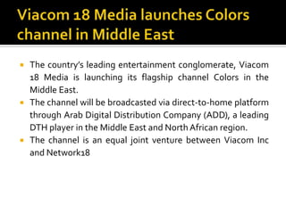 Viacom 18 Media launches Colors channel in Middle EastThe country’s leading entertainment conglomerate, Viacom 18 Media is launching its flagship channel Colors in the Middle East.The channel will be broadcasted via direct-to-home platform through Arab Digital Distribution Company (ADD), a leading DTH player in the Middle East and North African region.The channel is an equal joint venture between Viacom Inc and Network18