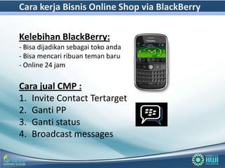Cara kerja Bisnis Online Shop via BlackBerry

Kelebihan BlackBerry:
- Bisa dijadikan sebagai toko anda
- Bisa mencari ribuan teman baru
- Online 24 jam

Cara jual CMP :
1. Invite Contact Tertarget
2. Ganti PP
3. Ganti status
4. Broadcast messages
 