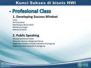 1. Developing Success Mindset
Unity
8 Prinsip dasar
Membangun Bisnis kokoh
Membina jaringan
Bekerja ke dalam


2. Public Speaking
Menjadi pembicara hebat
Sikap dan intonasi sebagai pembicara
Bagaimana mampu menjadi motivator di panggung
Bagaimana sikap yang baik di panggung
 