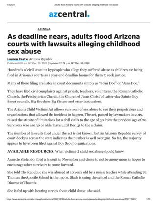 1/3/2021 Adults flood Arizona courts with lawsuits alleging childhood sex abuse
https://www.azcentral.com/story/news/local/arizona/2020/12/30/adults-flood-arizona-courts-lawsuits-alleging-childhood-sex-abuse/3797115001/ 1/13
ARIZONA
As deadline nears, adults flood Arizona
courts with lawsuits alleging childhood
sex abuse
Lauren Castle Arizona Republic
Published 6:00 a.m. MT Dec. 30, 2020 Updated 12:22 p.m. MT Dec. 30, 2020
Hundreds of civil lawsuits by people who allege they suffered abuse as children are being
filed in Arizona's courts as a year-end deadline looms for them to seek justice.
Many of those filing are listed in court documents simply as “John Doe” or “Jane Doe.”
They have filed civil complaints against priests, teachers, volunteers, the Roman Catholic
Church, the Presbyterian Church, the Church of Jesus Christ of Latter-day Saints, Boy
Scout councils, Big Brothers Big Sisters and other institutions.
The Arizona Child Victims Act allows survivors of sex abuse to sue their perpetrators and
organizations that allowed the incident to happen. The act, passed by lawmakers in 2019,
raised the statute of limitations for a civil claim to the age of 30 from the previous age of 20.
Survivors who are 30 or older have until Dec. 31 to file a claim.
The number of lawsuits filed under the act is not known, but an Arizona Republic survey of
court dockets across the state indicates the number is well over 300. So far, the majority
appear to have been filed against Boy Scout organizations.
AVAILABLE RESOURCES: What victims of child sex abuse should know
Annette Slade, 60, filed a lawsuit in November and chose to not be anonymous in hopes to
encourage other survivors to come forward.
She told The Republic she was abused at 10 years old by a music teacher while attending St.
Thomas the Apostle School in the 1970s. Slade is suing the school and the Roman Catholic
Diocese of Phoenix.
She is fed up with hearing stories about child abuse, she said.
 