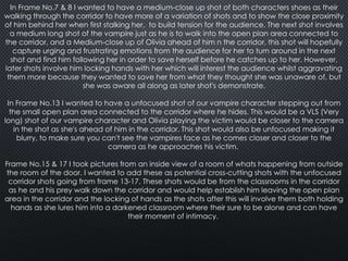 In Frame No.7 & 8 I wanted to have a medium-close up shot of both characters shoes as their
walking through the corridor to have more of a variation of shots and to show the close proximity
of him behind her when first stalking her, to build tension for the audience. The next shot involves
a medium long shot of the vampire just as he is to walk into the open plan area connected to
the corridor, and a Medium-close up of Olivia ahead of him n the corridor, this shot will hopefully
capture urging and frustrating emotions from the audience for her to turn around in the next
shot and find him following her in order to save herself before he catches up to her. However,
later shots involve him locking hands with her which will interest the audience whilst aggravating
them more because they wanted to save her from what they thought she was unaware of, but
she was aware all along as later shot's demonstrate.
In Frame No.13 I wanted to have a unfocused shot of our vampire character stepping out from
the small open plan area connected to the corridor where he hides. This would be a VLS (Very
long) shot of our vampire character and Olivia playing the victim would be closer to the camera
in the shot as she's ahead of him in the corridor. This shot would also be unfocused making it
blurry, to make sure you can't see the vampires face as he comes closer and closer to the
camera as he approaches his victim.
Frame No.15 & 17 I took pictures from an inside view of a room of whats happening from outside
the room of the door. I wanted to add these as potential cross-cutting shots with the unfocused
corridor shots going from frame 13-17. These shots would be from the classrooms in the corridor
as he and his prey walk down the corridor and would help establish him leaving the open plan
area in the corridor and the locking of hands as the shots after this will involve them both holding
hands as she lures him into a darkened classroom where their sure to be alone and can have
their moment of intimacy.

 