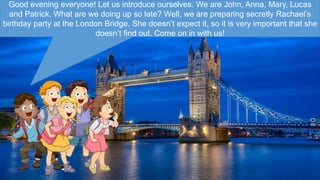 Good evening everyone! Let us introduce ourselves. We are John, Anna, Mary, Lucas
and Patrick. What are we doing up so late? Well, we are preparing secretly Rachael’s
birthday party at the London Bridge. She doesn’t expect it, so it is very important that she
doesn’t find out. Come on in with us!
 