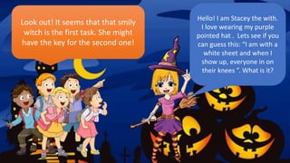 Hello! I am Stacey the with.
I love wearing my purple
pointed hat . Lets see if you
can guess this: “I am with a
white sheet and when I
show up, everyone in on
their knees ”. What is it?
Look out! It seems that that smily
witch is the first task. She might
have the key for the second one!
 
