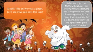 Alright! The answer was a ghost.
Let’s see if we can pass this task!
Hello! Yes, it was me,
Mathew the ghost. I like
wearing my white costume
and scare people. Let’s see
if you can guess this: “He
never drinks lemonade but
a red drink. He doesn’t like
the light and the garlic
cannot see”. What is it?
 