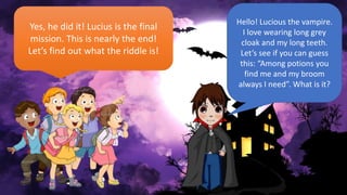 Hello! Lucious the vampire.
I love wearing long grey
cloak and my long teeth.
Let’s see if you can guess
this: “Among potions you
find me and my broom
always I need”. What is it?
Yes, he did it! Lucius is the final
mission. This is nearly the end!
Let’s find out what the riddle is!
 