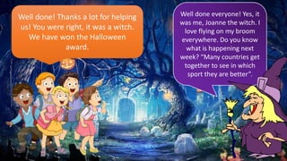 Well done! Thanks a lot for helping
us! You were right, it was a witch.
We have won the Halloween
award.
Well done everyone! Yes, it
was me, Joanne the witch. I
love flying on my broom
everywhere. Do you know
what is happening next
week? “Many countries get
together to see in which
sport they are better”.
 