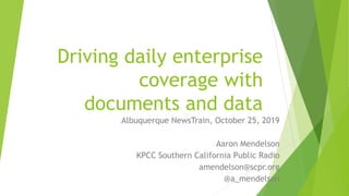 Driving daily enterprise
coverage with
documents and data
Albuquerque NewsTrain, October 25, 2019
Aaron Mendelson
KPCC Southern California Public Radio
amendelson@scpr.org
@a_mendelson
 
