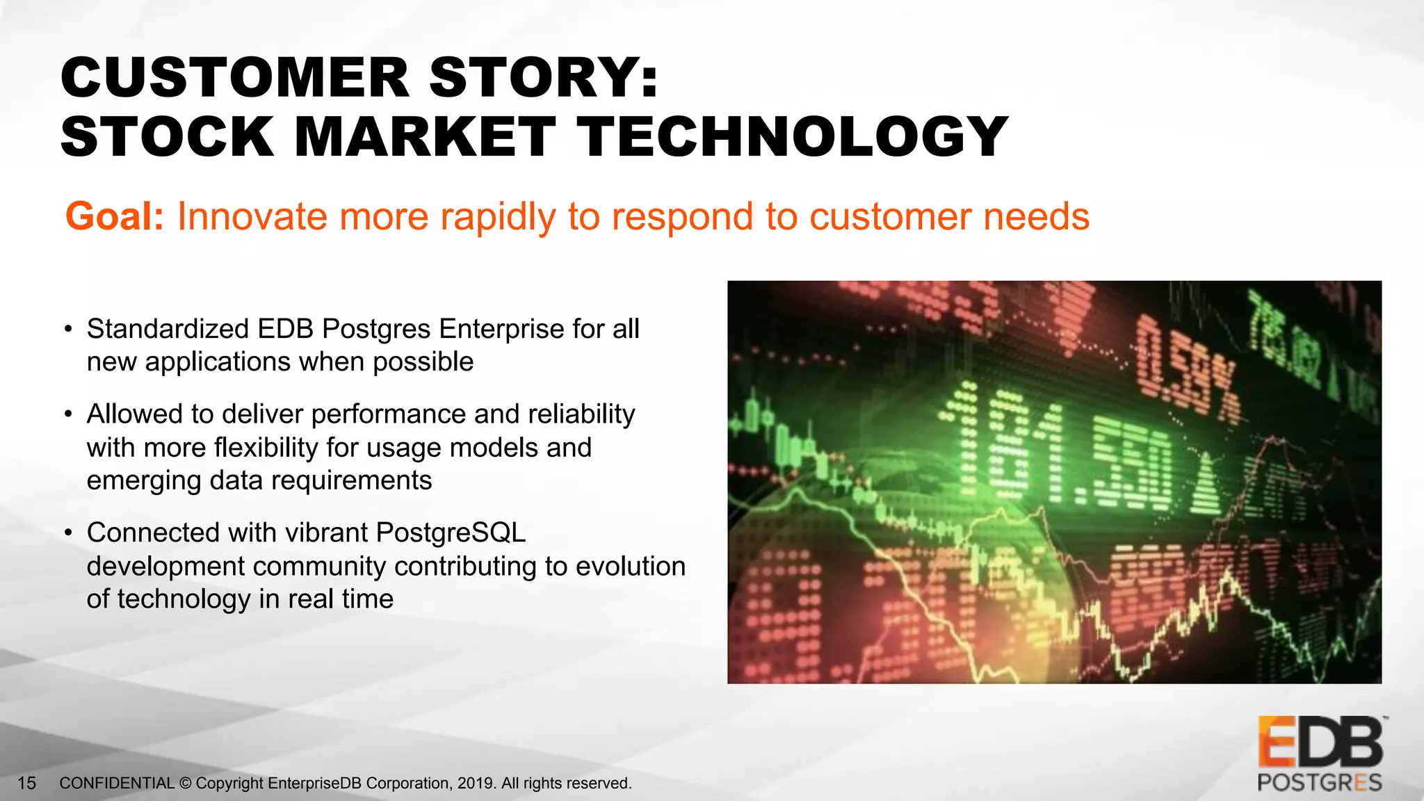 CONFIDENTIAL © Copyright EnterpriseDB Corporation, 2019. All rights reserved.15
CUSTOMER STORY:
STOCK MARKET TECHNOLOGY
Goal: Innovate more rapidly to respond to customer needs
• Standardized EDB Postgres Enterprise for all
new applications when possible
• Allowed to deliver performance and reliability
with more flexibility for usage models and
emerging data requirements
• Connected with vibrant PostgreSQL
development community contributing to evolution
of technology in real time
 