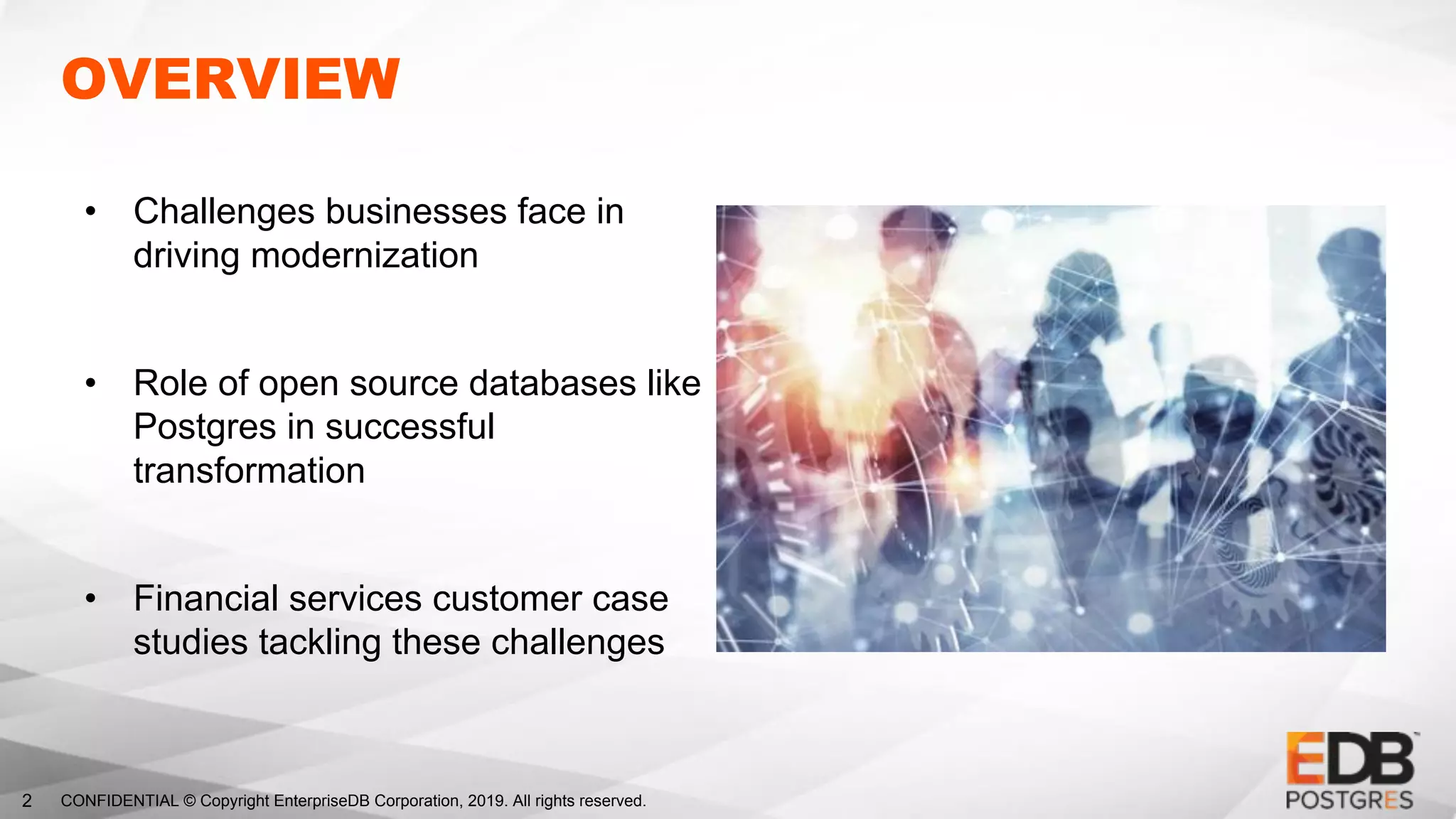 CONFIDENTIAL © Copyright EnterpriseDB Corporation, 2019. All rights reserved.2
OVERVIEW
• Challenges businesses face in
driving modernization
• Role of open source databases like
Postgres in successful
transformation
• Financial services customer case
studies tackling these challenges
 