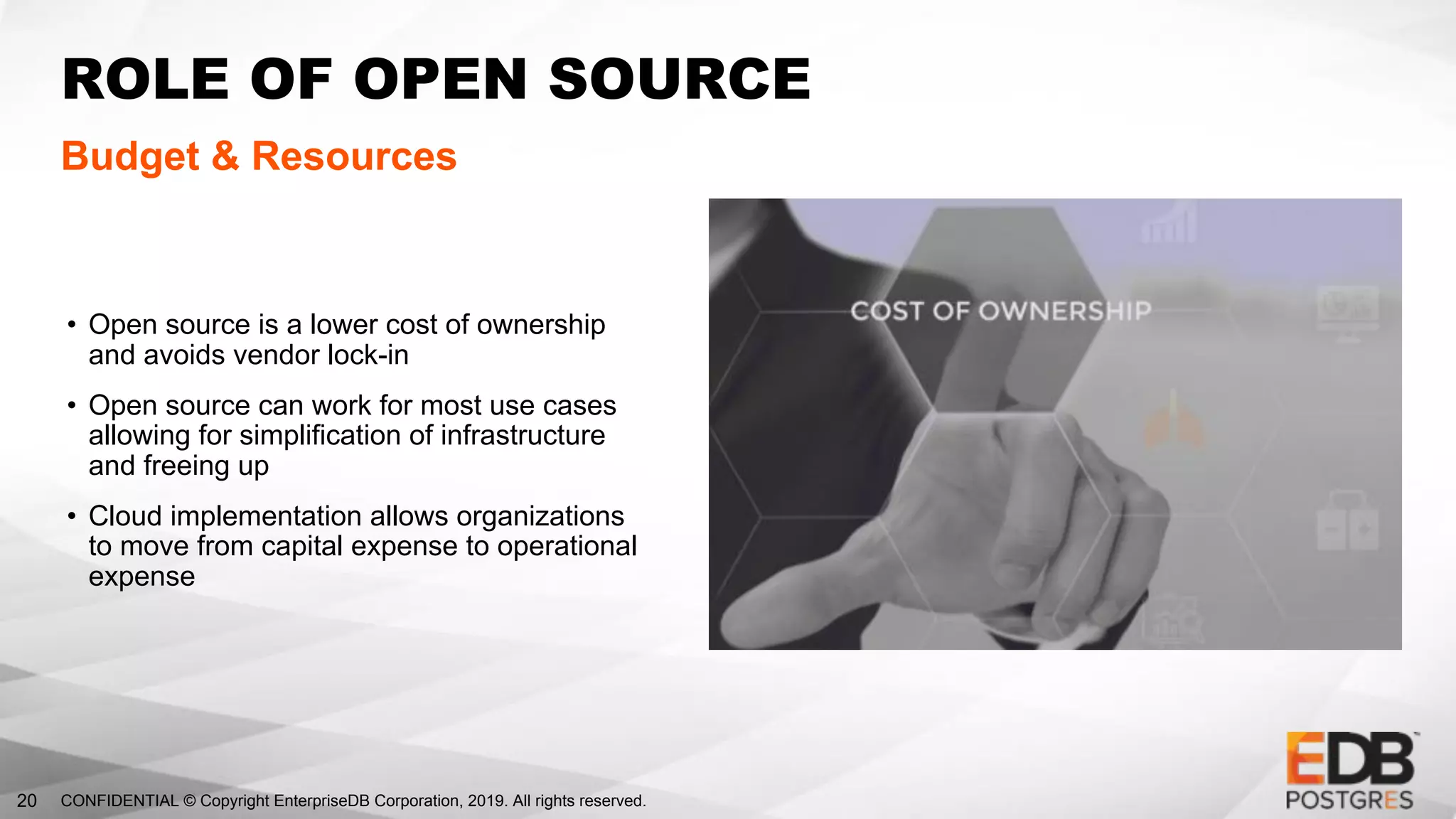 CONFIDENTIAL © Copyright EnterpriseDB Corporation, 2019. All rights reserved.20
ROLE OF OPEN SOURCE
Budget & Resources
• Open source is a lower cost of ownership
and avoids vendor lock-in
• Open source can work for most use cases
allowing for simplification of infrastructure
and freeing up
• Cloud implementation allows organizations
to move from capital expense to operational
expense
 