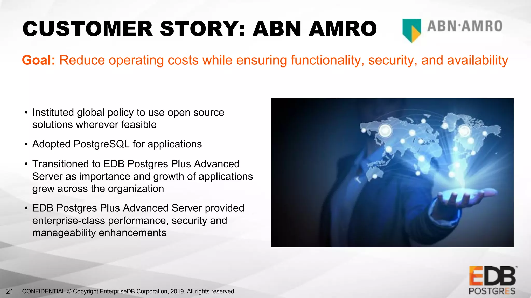 CONFIDENTIAL © Copyright EnterpriseDB Corporation, 2019. All rights reserved.21
CUSTOMER STORY: ABN AMRO
Goal: Reduce operating costs while ensuring functionality, security, and availability
• Instituted global policy to use open source
solutions wherever feasible
• Adopted PostgreSQL for applications
• Transitioned to EDB Postgres Plus Advanced
Server as importance and growth of applications
grew across the organization
• EDB Postgres Plus Advanced Server provided
enterprise-class performance, security and
manageability enhancements
 