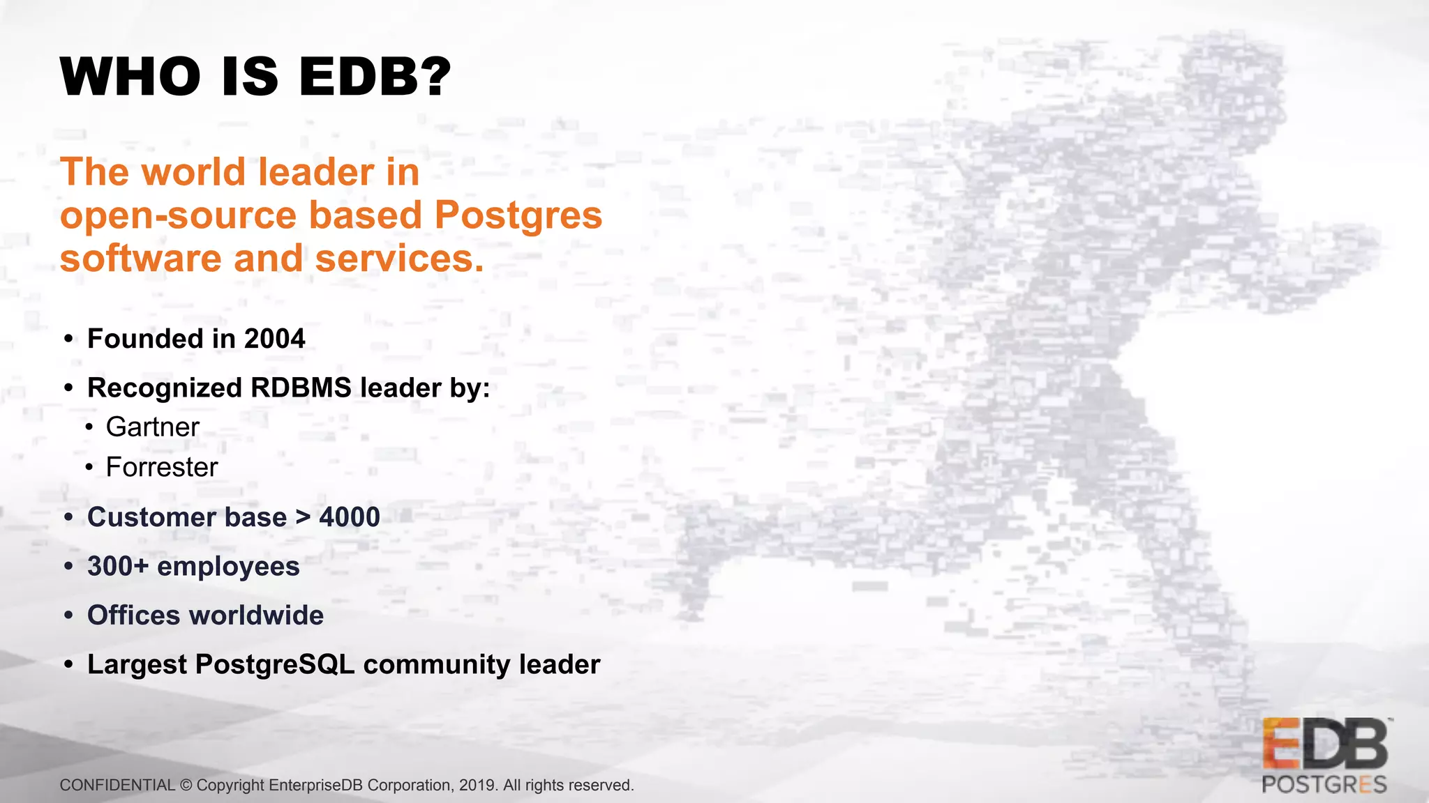 CONFIDENTIAL © Copyright EnterpriseDB Corporation, 2019. All rights reserved.
WHO IS EDB?
The world leader in
open-source based Postgres
software and services.
• Founded in 2004
• Recognized RDBMS leader by:
• Gartner
• Forrester
• Customer base > 4000
• 300+ employees
• Offices worldwide
• Largest PostgreSQL community leader
 