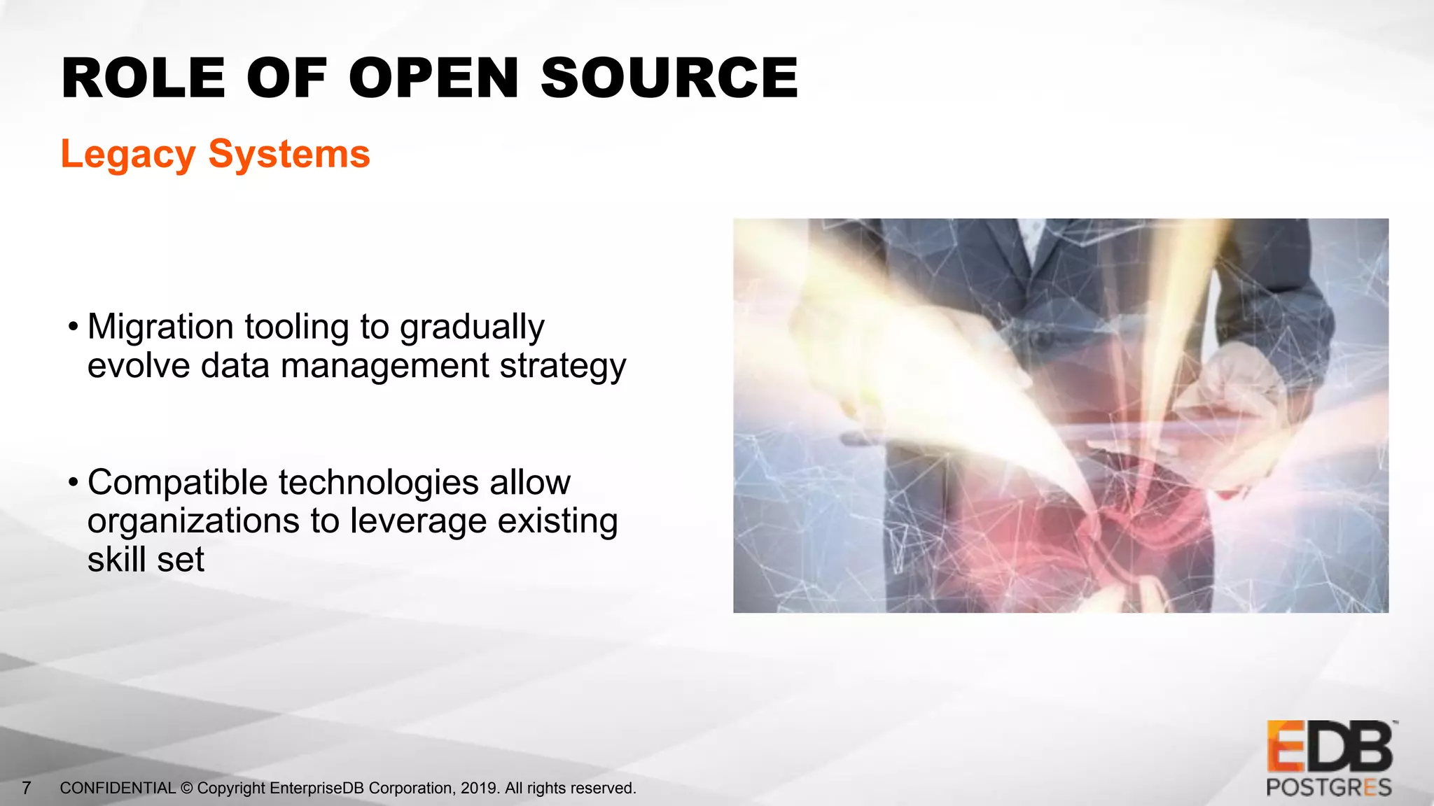 CONFIDENTIAL © Copyright EnterpriseDB Corporation, 2019. All rights reserved.7
ROLE OF OPEN SOURCE
Legacy Systems
• Migration tooling to gradually
evolve data management strategy
• Compatible technologies allow
organizations to leverage existing
skill set
 