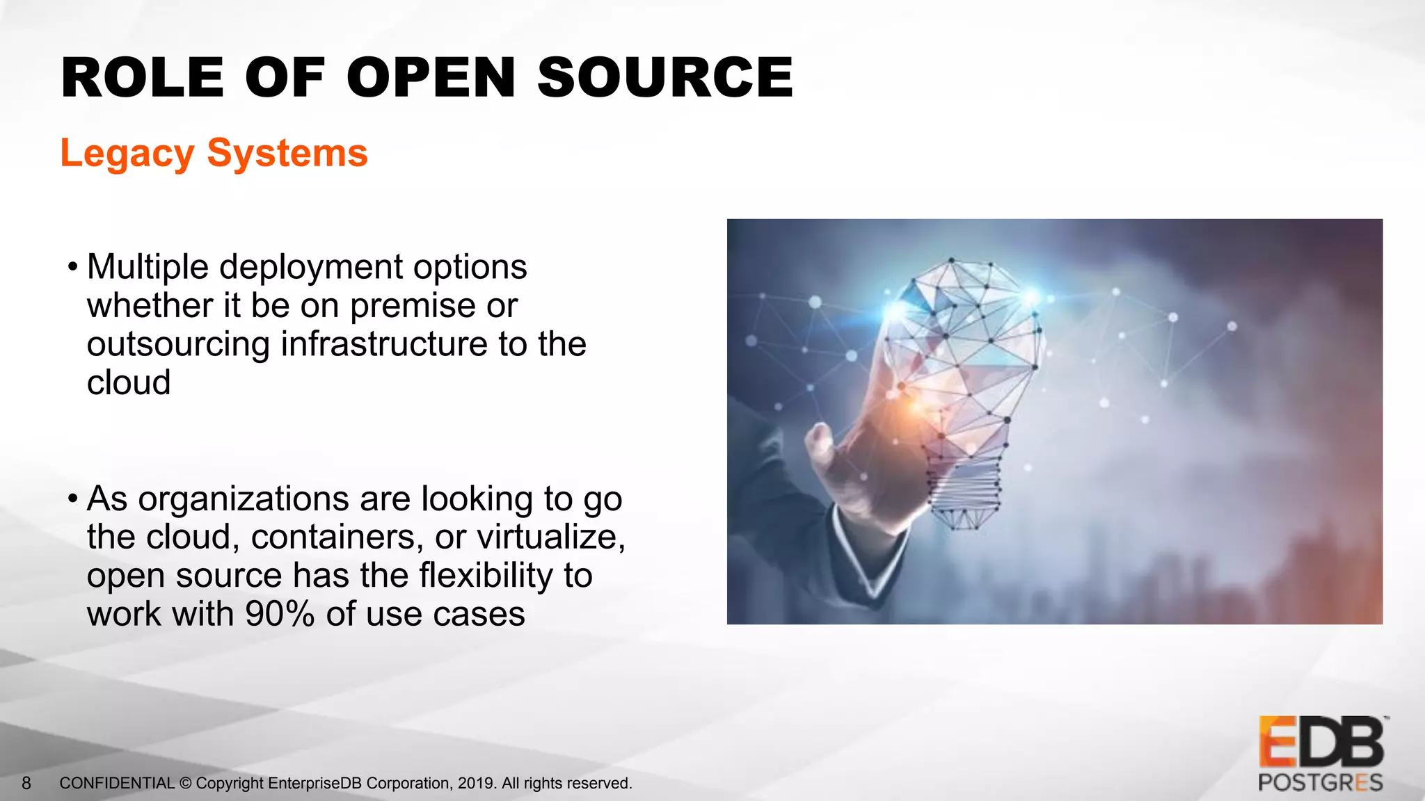 CONFIDENTIAL © Copyright EnterpriseDB Corporation, 2019. All rights reserved.8
ROLE OF OPEN SOURCE
Legacy Systems
• Multiple deployment options
whether it be on premise or
outsourcing infrastructure to the
cloud
• As organizations are looking to go
the cloud, containers, or virtualize,
open source has the flexibility to
work with 90% of use cases
 