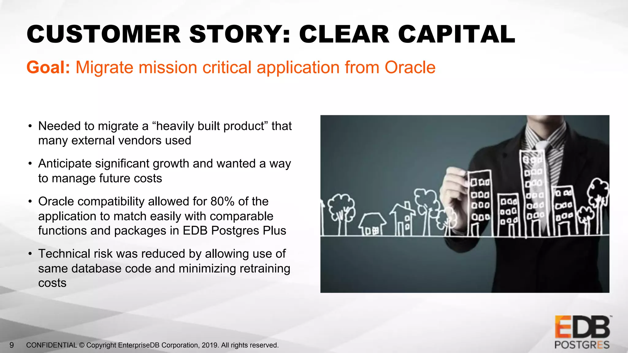 CONFIDENTIAL © Copyright EnterpriseDB Corporation, 2019. All rights reserved.9
CUSTOMER STORY: CLEAR CAPITAL
Goal: Migrate mission critical application from Oracle
• Needed to migrate a “heavily built product” that
many external vendors used
• Anticipate significant growth and wanted a way
to manage future costs
• Oracle compatibility allowed for 80% of the
application to match easily with comparable
functions and packages in EDB Postgres Plus
• Technical risk was reduced by allowing use of
same database code and minimizing retraining
costs
 