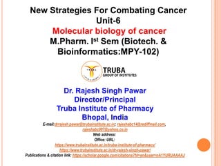 New Strategies For Combating Cancer
Unit-6
Molecular biology of cancer
M.Pharm. Ist Sem (Biotech. &
Bioinformatics:MPY-102)
Dr. Rajesh Singh Pawar
Director/Principal
Truba Institute of Pharmacy
Bhopal, India
E-mail:drrajesh.pawar@trubainstitute.ac.in; rajeshabc14@rediffmail.com,
rajeshabc007@yahoo.co.in
Web address:
Office: URL:
https://www.trubainstitute.ac.in/truba-institute-of-pharmacy/
https://www.trubainstitute.ac.in/dr-rajesh-singh-pawar/
Publications & citation link: https://scholar.google.com/citations?hl=en&user=nA1YURUAAAAJ
 