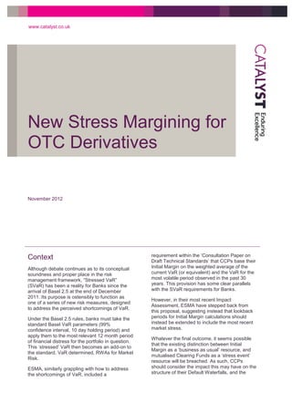 New Stress Margining for
OTC Derivatives
www.catalyst.co.uk
November 2012
Context
Although debate continues as to its conceptual
soundness and proper place in the risk
management framework, “Stressed VaR”
(SVaR) has been a reality for Banks since the
arrival of Basel 2.5 at the end of December
2011. Its purpose is ostensibly to function as
one of a series of new risk measures, designed
to address the perceived shortcomings of VaR.
Under the Basel 2.5 rules, banks must take the
standard Basel VaR parameters (99%
confidence interval, 10 day holding period) and
apply them to the most relevant 12 month period
of financial distress for the portfolio in question.
This ‘stressed’ VaR then becomes an add-on to
the standard, VaR determined, RWAs for Market
Risk.
ESMA, similarly grappling with how to address
the shortcomings of VaR, included a
requirement within the ‘Consultation Paper on
Draft Technical Standards’ that CCPs base their
Initial Margin on the weighted average of the
current VaR (or equivalent) and the VaR for the
most volatile period observed in the past 30
years. This provision has some clear parallels
with the SVaR requirements for Banks.
However, in their most recent Impact
Assessment, ESMA have stepped back from
this proposal, suggesting instead that lookback
periods for Initial Margin calculations should
instead be extended to include the most recent
market stress.
Whatever the final outcome, it seems possible
that the existing distinction between Initial
Margin as a ‘business as usual’ resource, and
mutualised Clearing Funds as a ‘stress event’
resource will be breached. As such, CCPs
should consider the impact this may have on the
structure of their Default Waterfalls, and the
 