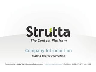 The Contest Platform

                         Company Introduction
                                 Build a Better Promotion

Please Contact: Mike Wei | Business Development | mike.wei@strutta.com | Toll Free: 1-877-477-5717 ext. 2002
 