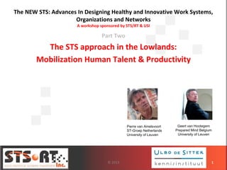 The NEW STS: Advances In Designing Healthy and Innovative Work Systems,
Organizations and Networks
A workshop sponsored by STS/RT & USI
Part Two
The STS approach in the Lowlands:
Mobilization Human Talent & Productivity
1
Geert van Hootegem
Prepared Mind Belgium
University of Leuven
Pierre van Amelsvoort
ST-Groep Netherlands
University of Leuven
© 2013
 