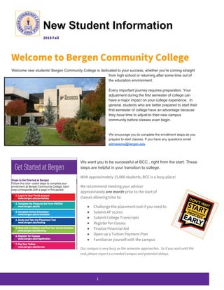  
New Student Information 
2018 Fall   
 
Welcome to Bergen Community College 
Welcome new students! Bergen Community College is dedicated to your success, whether you're coming straight
from high school or returning after some time out of
the education environment.
Every important journey requires preparation. Your
adjustment during the first semester of college can
have a major impact on your college experience. In
general, students who are better prepared to start their
first semester of college have an advantage because
they have time to adjust to their new campus
community before classes even begin.
We encourage you to complete the enrollment steps as you
prepare to start classes. If you have any questions email
admissions@bergen.edu
We want you to be successful at BCC , right from the start. These
steps are helpful in your transition to college.
With approximately 15,000 students, BCC is a busy place! 
We recommend meeting your advisor 
approximately ​one month​ prior to the start of 
classes allowing time to: 
● Challenge the placement test if you need to 
● Submit AP scores  
● Submit College Transcripts 
● Register for classes 
● Finalize Financial Aid 
● Open up a Tuition Payment Plan 
● Familiarize yourself with the campus 
Our campus is very busy as the semester approaches. So if you wait until the 
end, please expect a crowded campus and potential delays.  
 
1 
 