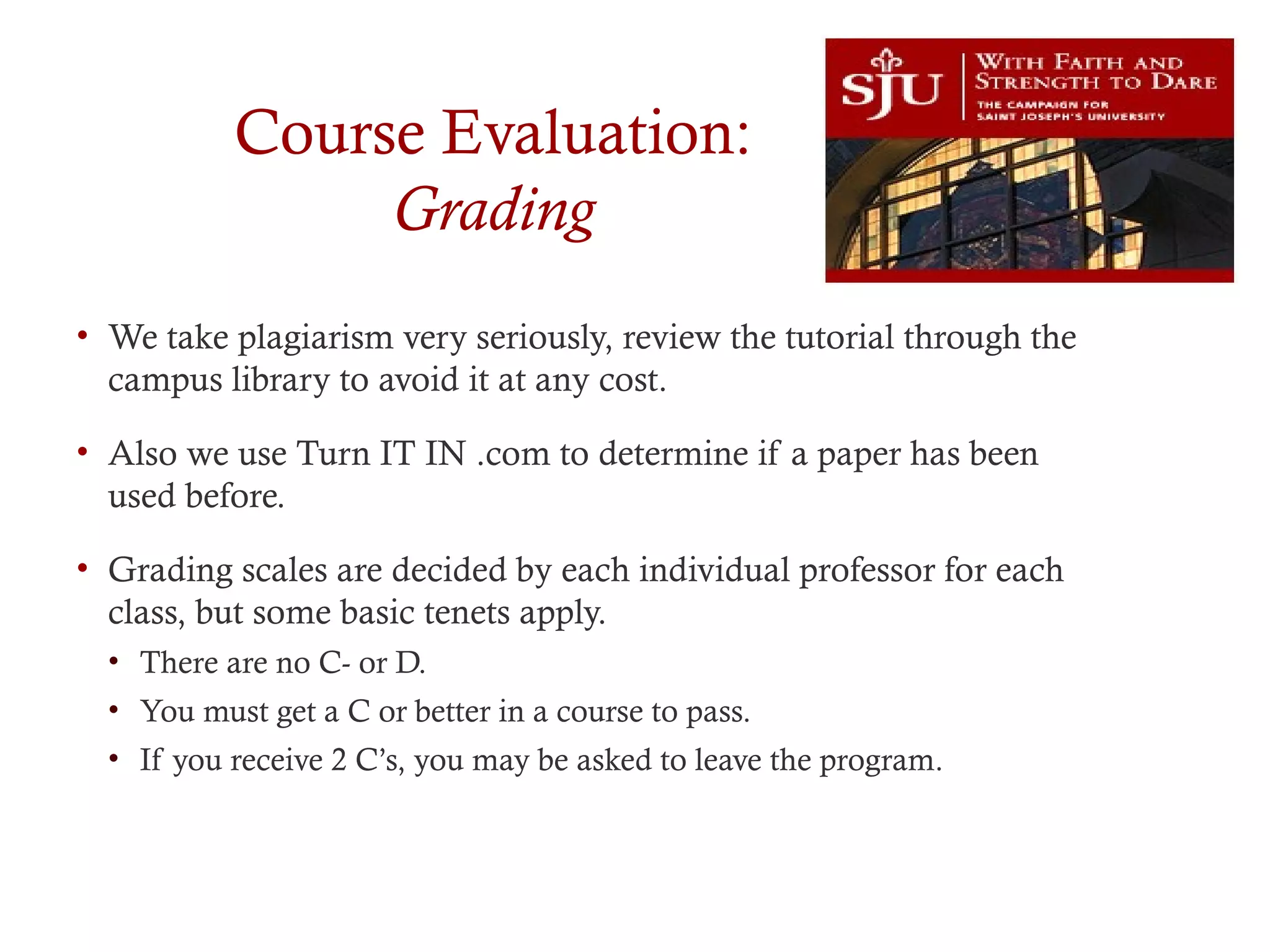 Course Evaluation:
Grading
• We take plagiarism very seriously, review the tutorial through the
campus library to avoid it at any cost.
• Also we use Turn IT IN .com to determine if a paper has been
used before.
• Grading scales are decided by each individual professor for each
class, but some basic tenets apply.
• There are no C- or D.
• You must get a C or better in a course to pass.
• If you receive 2 C’s, you may be asked to leave the program.
 