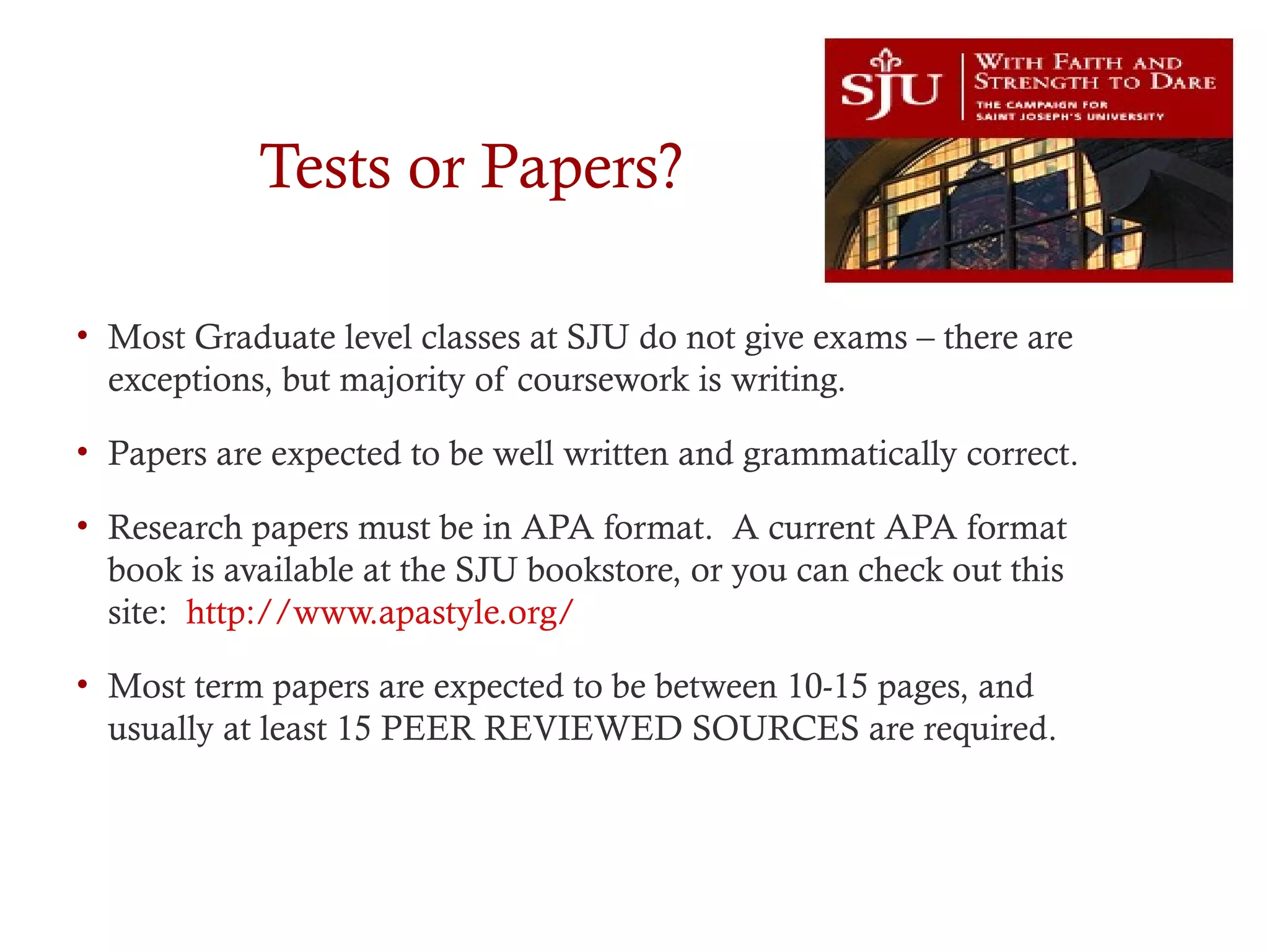 Tests or Papers?
• Most Graduate level classes at SJU do not give exams – there are
exceptions, but majority of coursework is writing.
• Papers are expected to be well written and grammatically correct.
• Research papers must be in APA format. A current APA format
book is available at the SJU bookstore, or you can check out this
site: http://www.apastyle.org/
• Most term papers are expected to be between 10-15 pages, and
usually at least 15 PEER REVIEWED SOURCES are required.
 