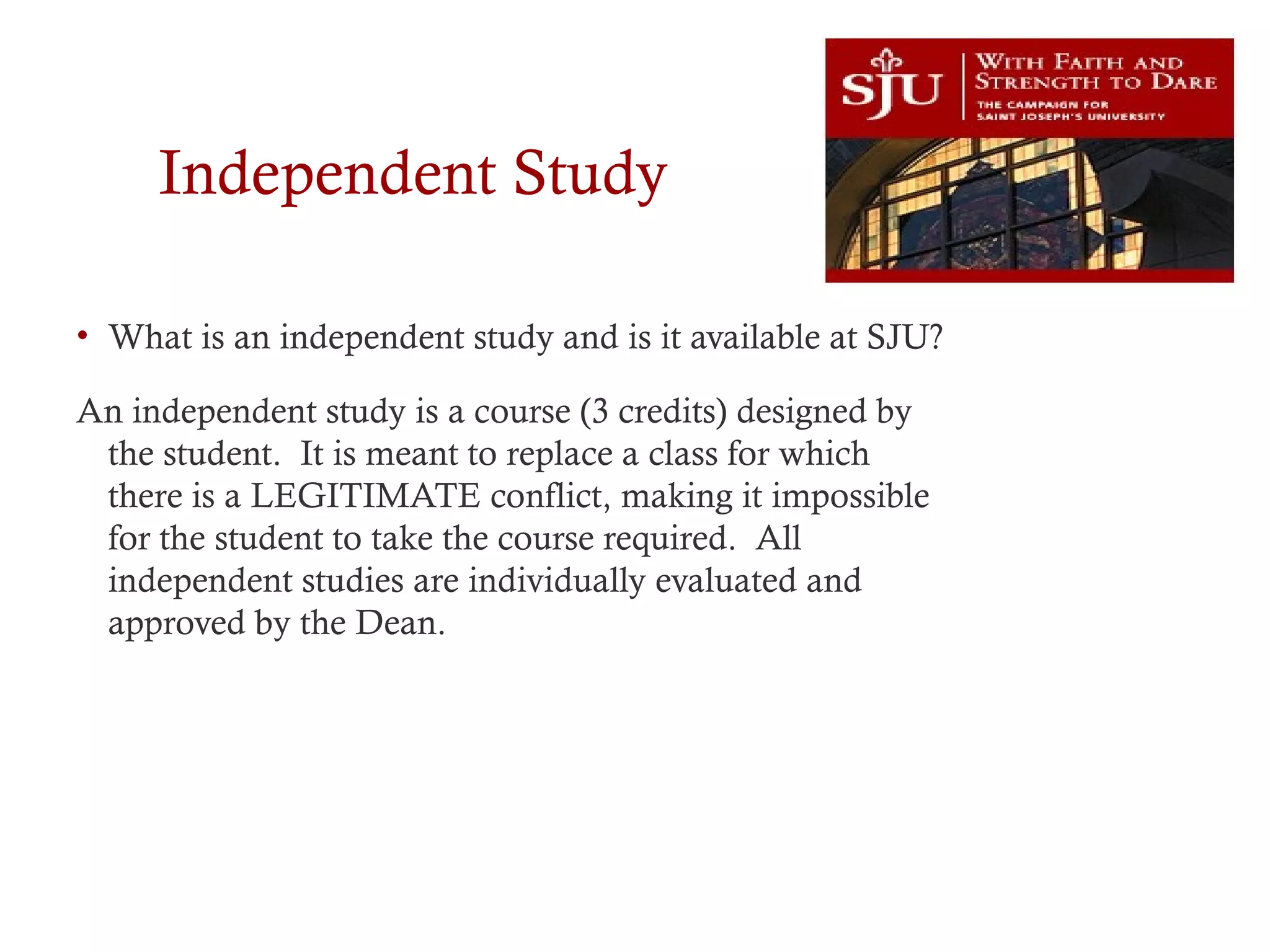 Independent Study
• What is an independent study and is it available at SJU?
An independent study is a course (3 credits) designed by
the student. It is meant to replace a class for which
there is a LEGITIMATE conflict, making it impossible
for the student to take the course required. All
independent studies are individually evaluated and
approved by the Dean.
 
