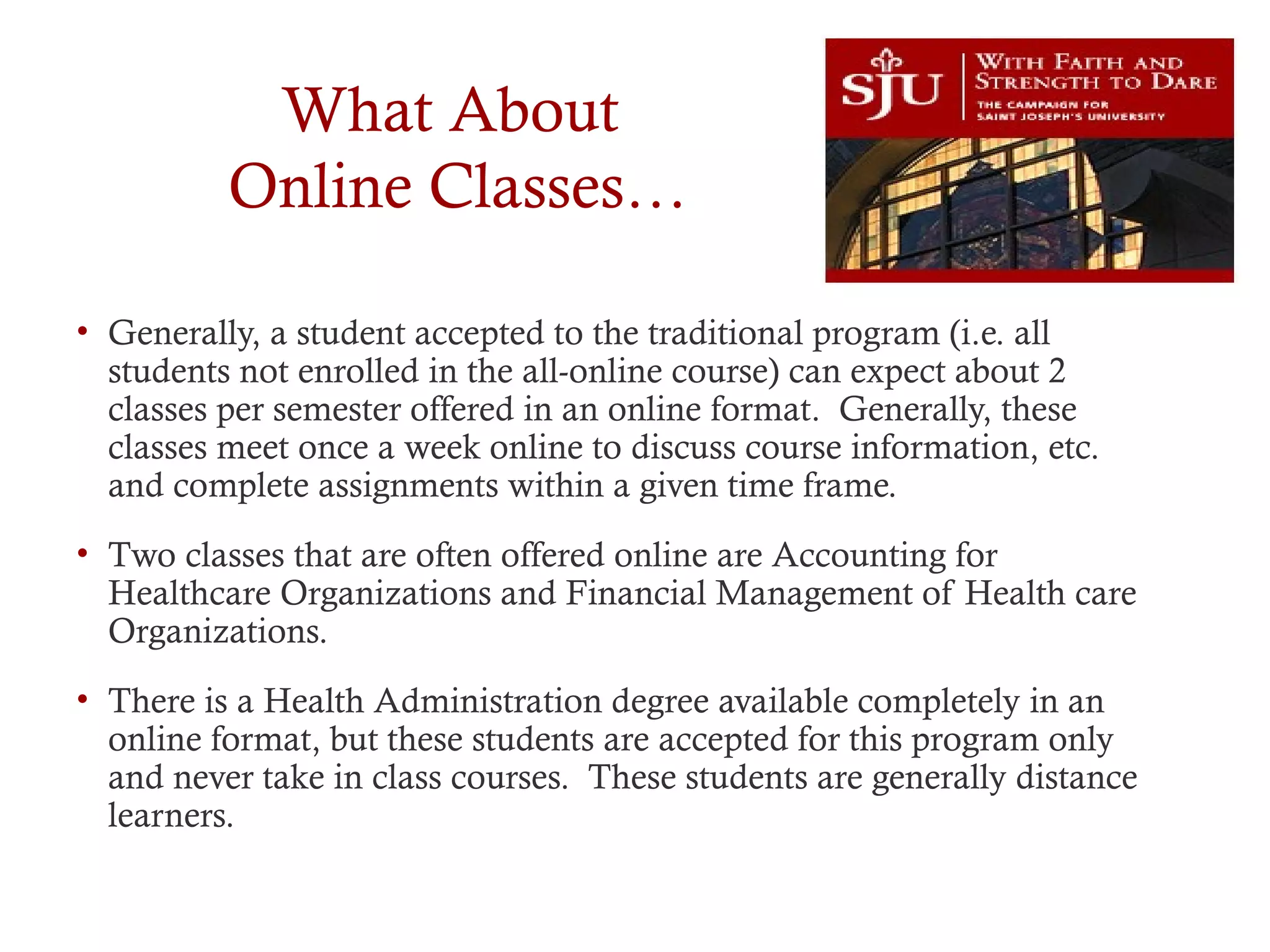 What About
Online Classes…
• Generally, a student accepted to the traditional program (i.e. all
students not enrolled in the all-online course) can expect about 2
classes per semester offered in an online format. Generally, these
classes meet once a week online to discuss course information, etc.
and complete assignments within a given time frame.
• Two classes that are often offered online are Accounting for
Healthcare Organizations and Financial Management of Health care
Organizations.
• There is a Health Administration degree available completely in an
online format, but these students are accepted for this program only
and never take in class courses. These students are generally distance
learners.
 