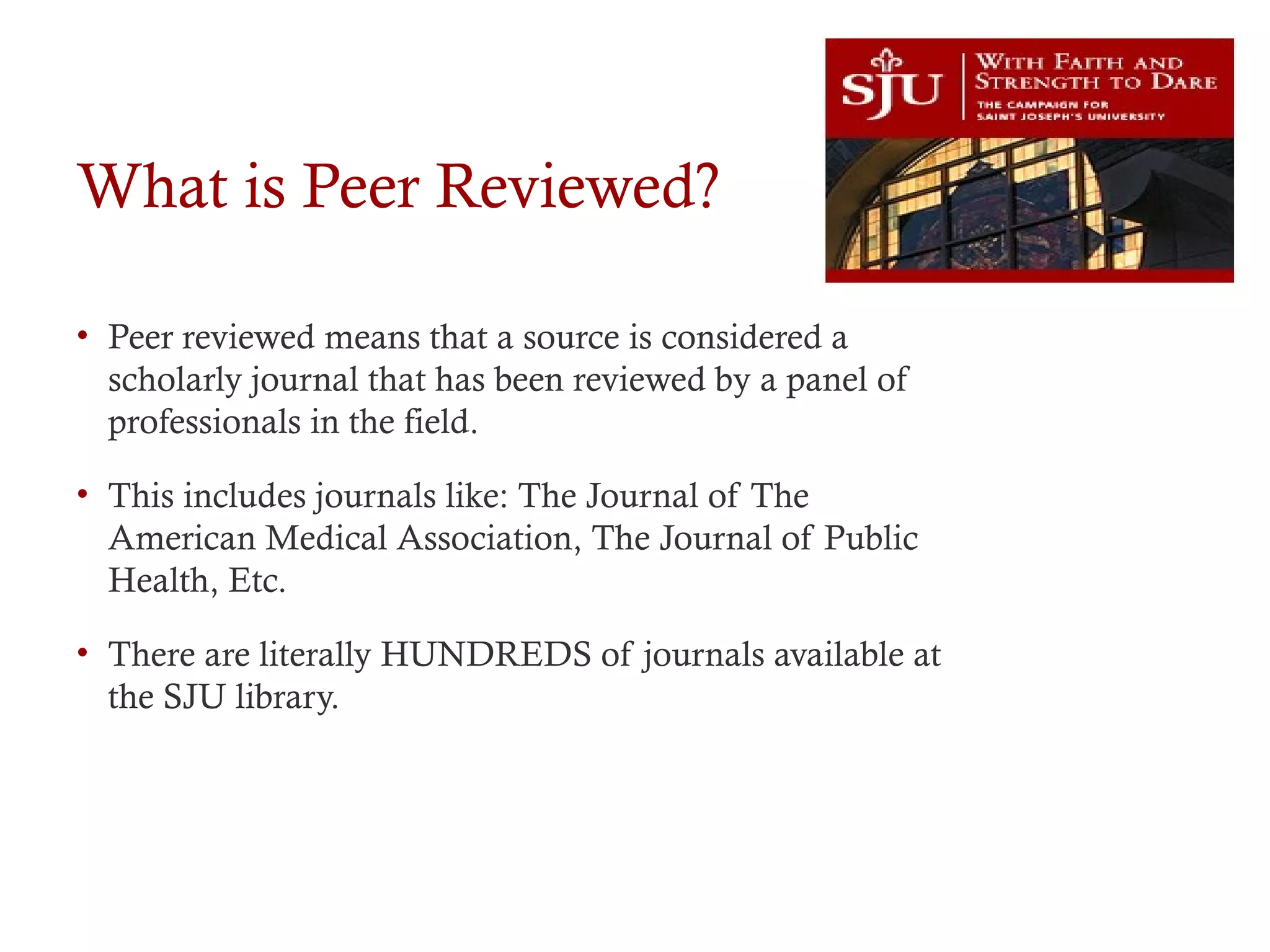 What is Peer Reviewed?
• Peer reviewed means that a source is considered a
scholarly journal that has been reviewed by a panel of
professionals in the field.
• This includes journals like: The Journal of The
American Medical Association, The Journal of Public
Health, Etc.
• There are literally HUNDREDS of journals available at
the SJU library.
 