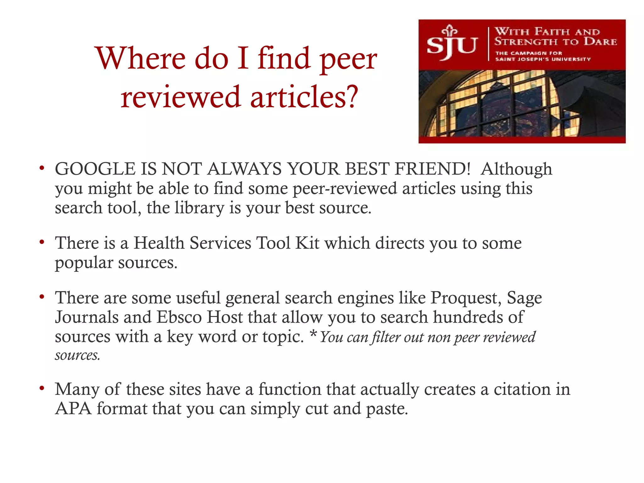Where do I find peer
reviewed articles?
• GOOGLE IS NOT ALWAYS YOUR BEST FRIEND! Although
you might be able to find some peer-reviewed articles using this
search tool, the library is your best source.
• There is a Health Services Tool Kit which directs you to some
popular sources.
• There are some useful general search engines like Proquest, Sage
Journals and Ebsco Host that allow you to search hundreds of
sources with a key word or topic. *You can filter out non peer reviewed
sources.
• Many of these sites have a function that actually creates a citation in
APA format that you can simply cut and paste.
 