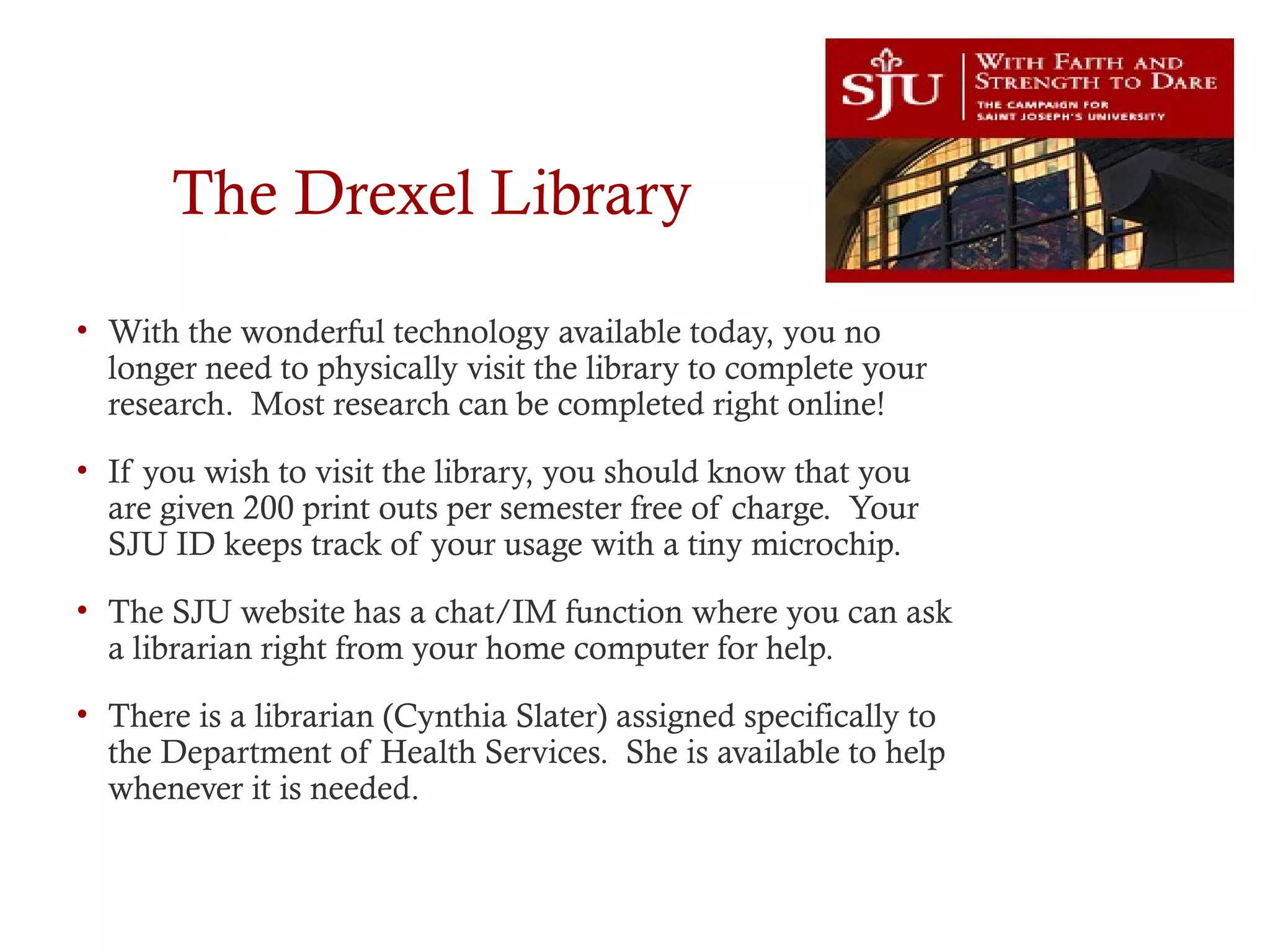 The Drexel Library
• With the wonderful technology available today, you no
longer need to physically visit the library to complete your
research. Most research can be completed right online!
• If you wish to visit the library, you should know that you
are given 200 print outs per semester free of charge. Your
SJU ID keeps track of your usage with a tiny microchip.
• The SJU website has a chat/IM function where you can ask
a librarian right from your home computer for help.
• There is a librarian (Cynthia Slater) assigned specifically to
the Department of Health Services. She is available to help
whenever it is needed.
 