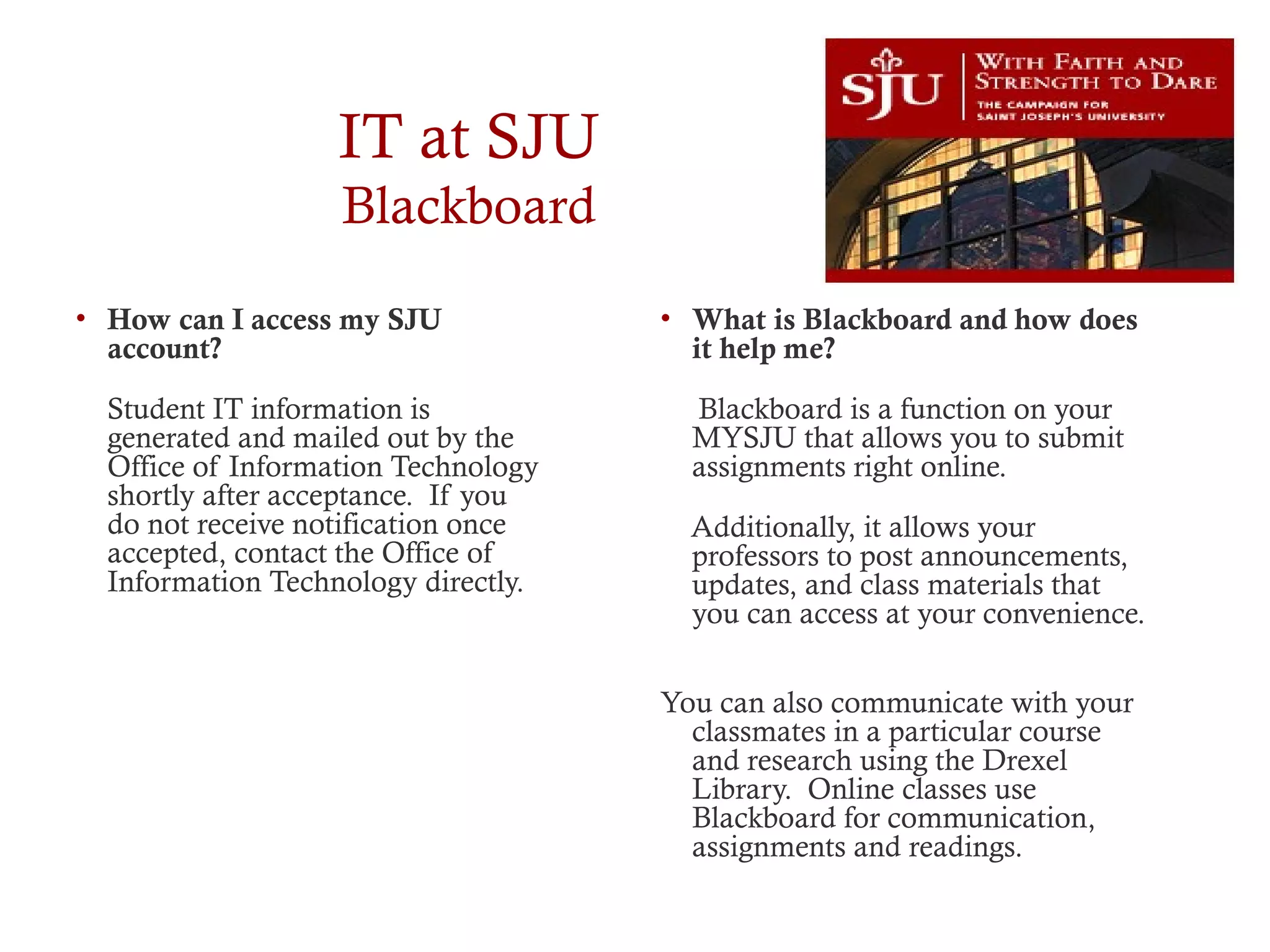IT at SJU
Blackboard
• How can I access my SJU
account?
Student IT information is
generated and mailed out by the
Office of Information Technology
shortly after acceptance. If you
do not receive notification once
accepted, contact the Office of
Information Technology directly.
• What is Blackboard and how does
it help me?
Blackboard is a function on your
MYSJU that allows you to submit
assignments right online.
Additionally, it allows your
professors to post announcements,
updates, and class materials that
you can access at your convenience.
You can also communicate with your
classmates in a particular course
and research using the Drexel
Library. Online classes use
Blackboard for communication,
assignments and readings.
 