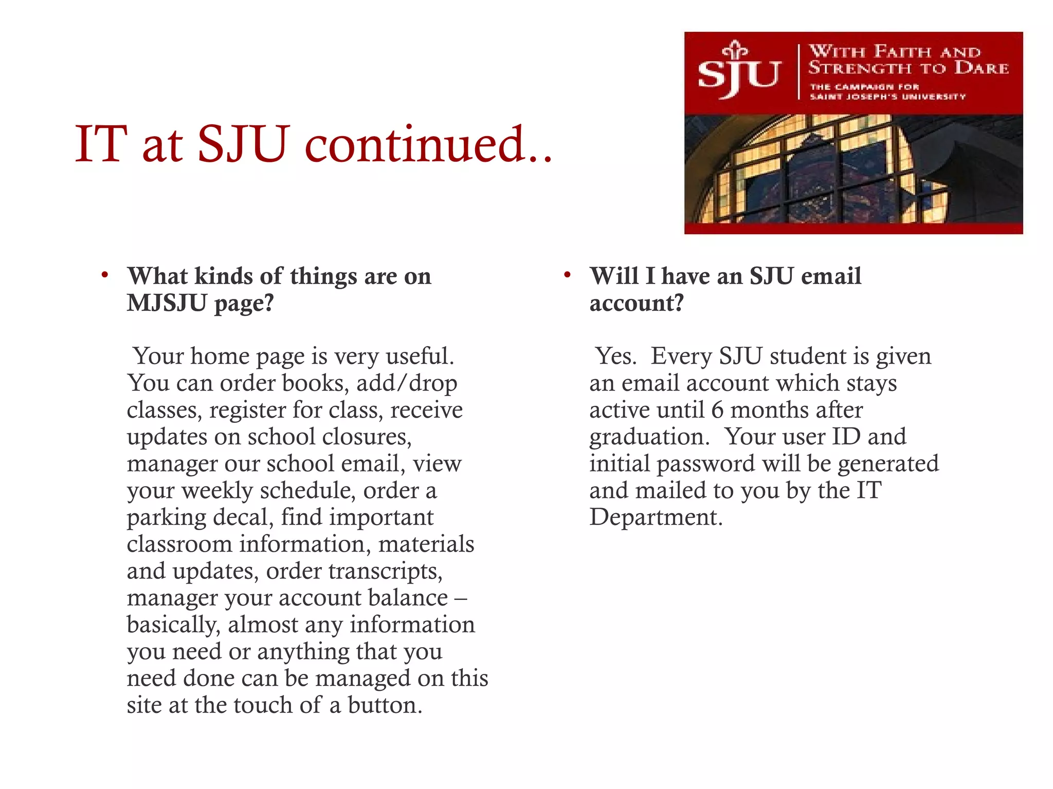 IT at SJU continued..
• What kinds of things are on
MJSJU page?
Your home page is very useful.
You can order books, add/drop
classes, register for class, receive
updates on school closures,
manager our school email, view
your weekly schedule, order a
parking decal, find important
classroom information, materials
and updates, order transcripts,
manager your account balance –
basically, almost any information
you need or anything that you
need done can be managed on this
site at the touch of a button.
• Will I have an SJU email
account?
Yes. Every SJU student is given
an email account which stays
active until 6 months after
graduation. Your user ID and
initial password will be generated
and mailed to you by the IT
Department.
 