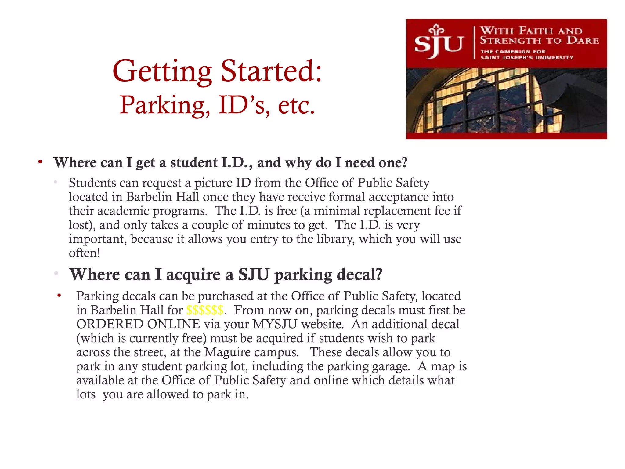 Getting Started:
Parking, ID’s, etc.
• Where can I get a student I.D., and why do I need one?
• Students can request a picture ID from the Office of Public Safety
located in Barbelin Hall once they have receive formal acceptance into
their academic programs. The I.D. is free (a minimal replacement fee if
lost), and only takes a couple of minutes to get. The I.D. is very
important, because it allows you entry to the library, which you will use
often!
• Where can I acquire a SJU parking decal?
• Parking decals can be purchased at the Office of Public Safety, located
in Barbelin Hall for $$$$$$. From now on, parking decals must first be
ORDERED ONLINE via your MYSJU website. An additional decal
(which is currently free) must be acquired if students wish to park
across the street, at the Maguire campus. These decals allow you to
park in any student parking lot, including the parking garage. A map is
available at the Office of Public Safety and online which details what
lots you are allowed to park in.
 